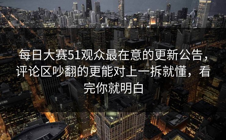 每日大赛51观众最在意的更新公告，评论区吵翻的更能对上一拆就懂，看完你就明白