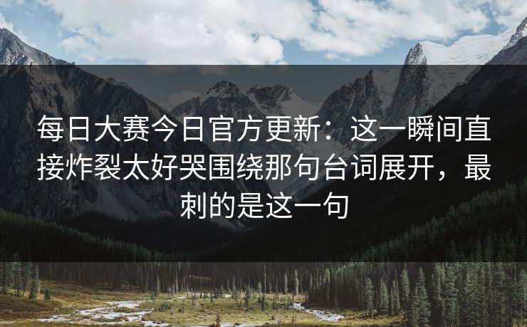 每日大赛今日官方更新:这一瞬间直接炸裂太好哭围绕那句台词展开,最刺的是这一句 每日大赛今日官方更新:这一瞬间直接炸裂太好哭围绕那句台词展开,最刺的是这一句