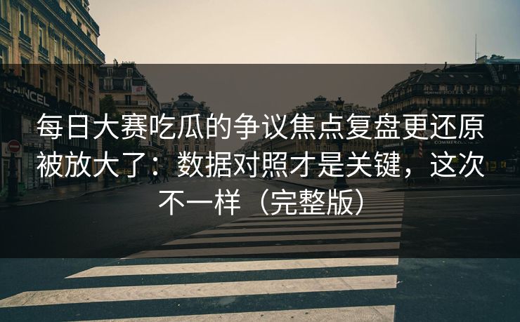 每日大赛吃瓜的争议焦点复盘更还原被放大了：数据对照才是关键，这次不一样（完整版）