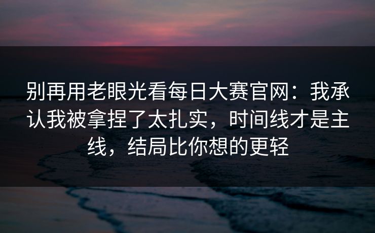 别再用老眼光看每日大赛官网：我承认我被拿捏了太扎实，时间线才是主线，结局比你想的更轻