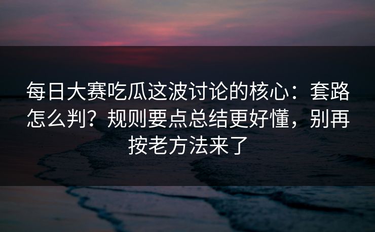 每日大赛吃瓜这波讨论的核心：套路怎么判？规则要点总结更好懂，别再按老方法来了