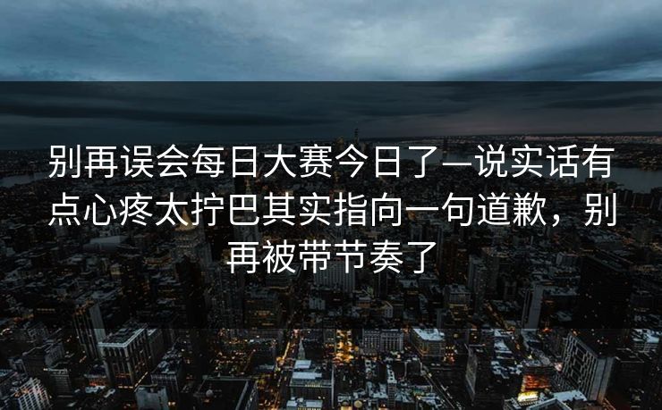 别再误会每日大赛今日了—说实话有点心疼太拧巴其实指向一句道歉,别再被带节奏了 别再误会每日大赛今日了—说实话有点心疼太拧巴其实指向一句道歉,别再被带节奏了