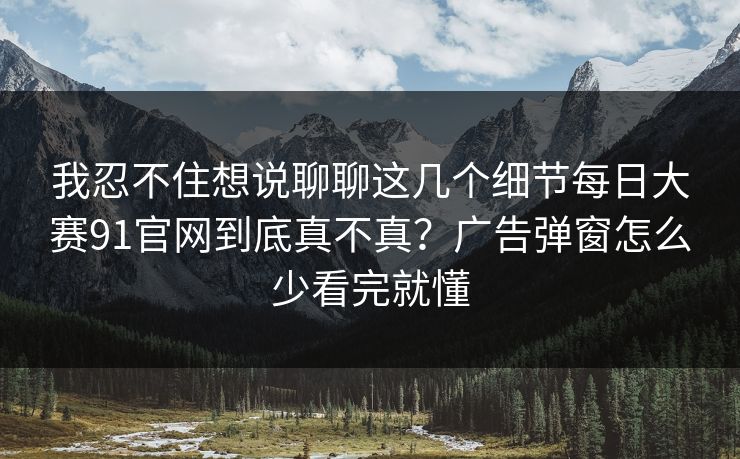 我忍不住想说聊聊这几个细节每日大赛91官网到底真不真？广告弹窗怎么少看完就懂