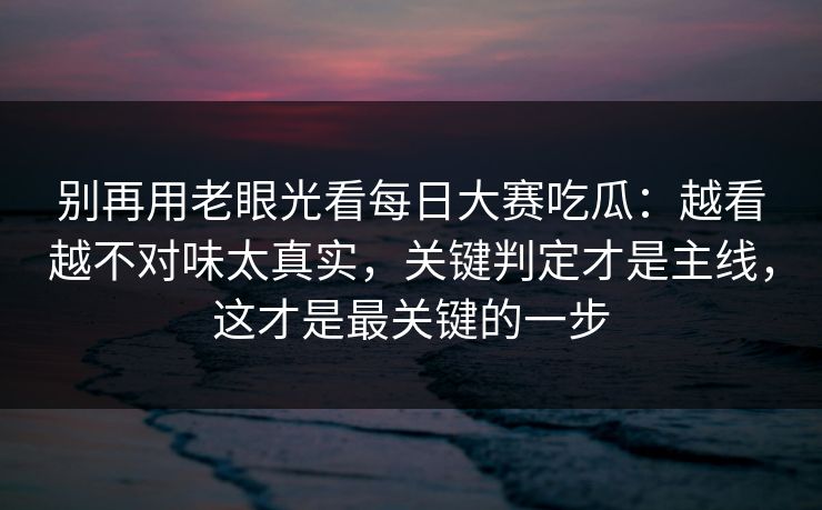 别再用老眼光看每日大赛吃瓜：越看越不对味太真实，关键判定才是主线，这才是最关键的一步