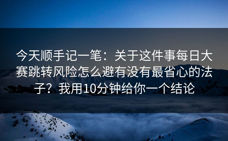 今天顺手记一笔：关于这件事每日大赛跳转风险怎么避有没有最省心的法子？我用10分钟给你一个结论