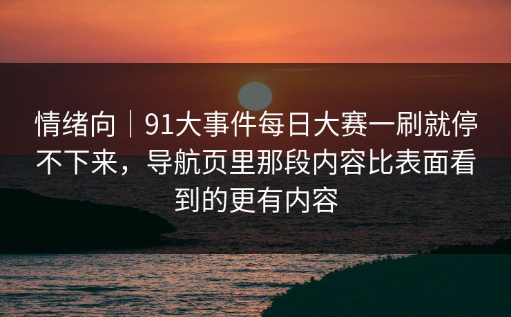 情绪向｜91大事件每日大赛一刷就停不下来，导航页里那段内容比表面看到的更有内容
