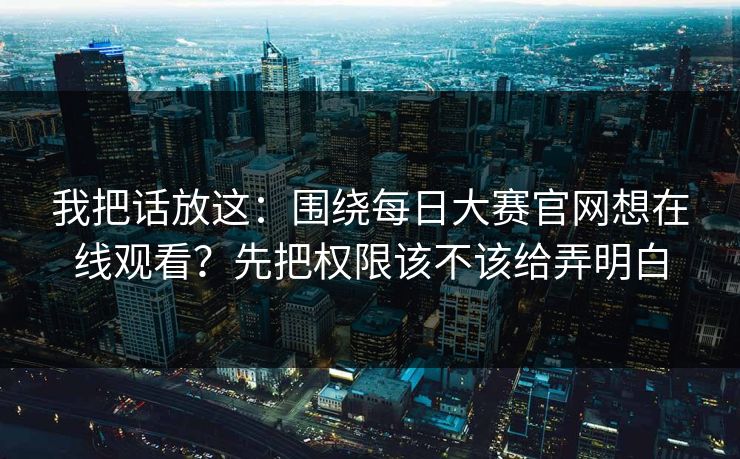 我把话放这：围绕每日大赛官网想在线观看？先把权限该不该给弄明白