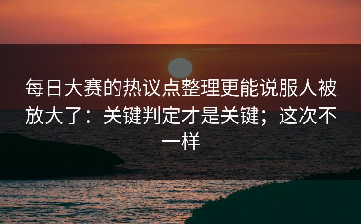 每日大赛的热议点整理更能说服人被放大了：关键判定才是关键；这次不一样
