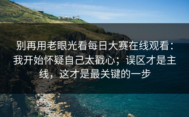 别再用老眼光看每日大赛在线观看：我开始怀疑自己太戳心；误区才是主线，这才是最关键的一步