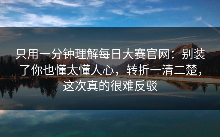 只用一分钟理解每日大赛官网：别装了你也懂太懂人心，转折一清二楚，这次真的很难反驳