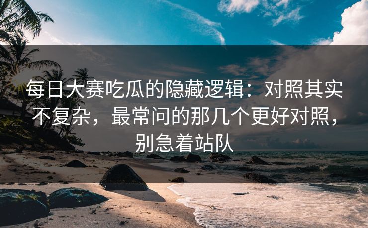 每日大赛吃瓜的隐藏逻辑：对照其实不复杂，最常问的那几个更好对照，别急着站队