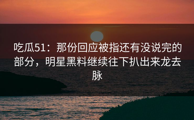 吃瓜51：那份回应被指还有没说完的部分，明星黑料继续往下扒出来龙去脉
